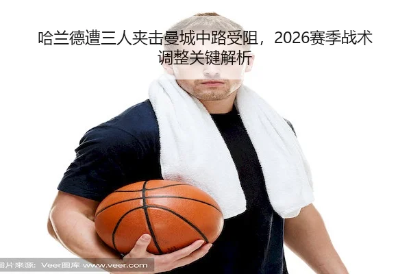 哈兰德遭三人夹击曼城中路受阻，2026赛季战术调整关键解析